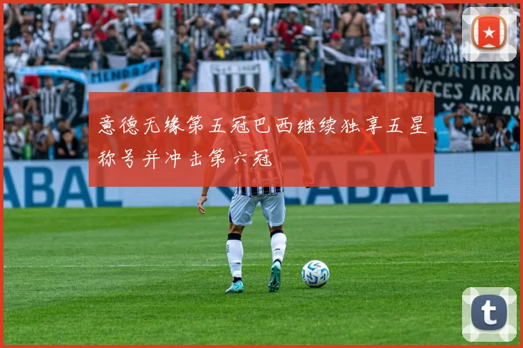 意德无缘第五冠巴西继续独享五星称号并冲击第六冠