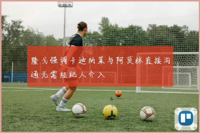 隆戈强调卡迪纳莱与阿莫林直接沟通无需经纪人介入