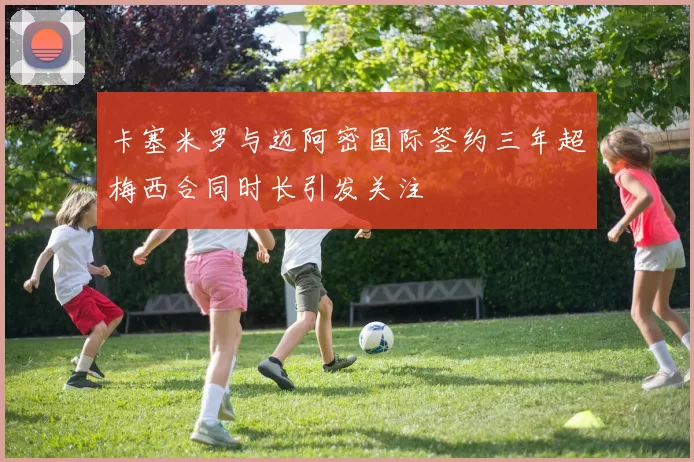 卡塞米罗与迈阿密国际签约三年超梅西合同时长引发关注