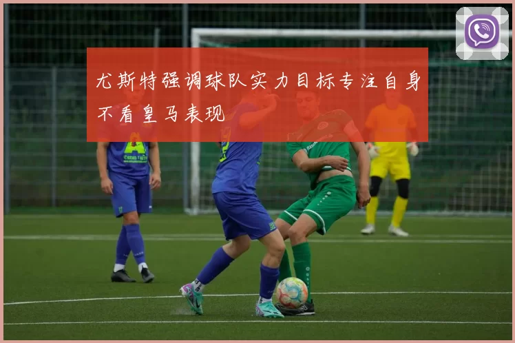 尤斯特强调球队实力目标专注自身不看皇马表现