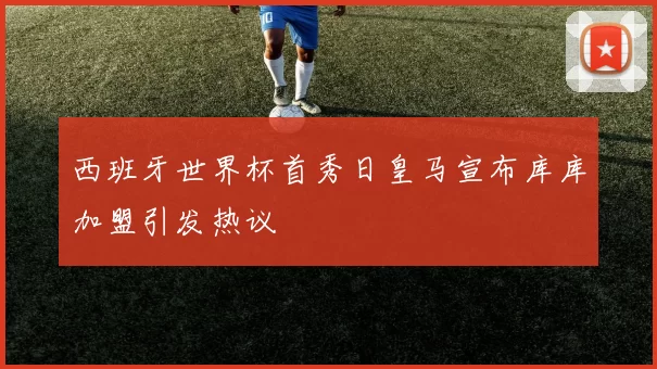 西班牙世界杯首秀日皇马宣布库库加盟引发热议