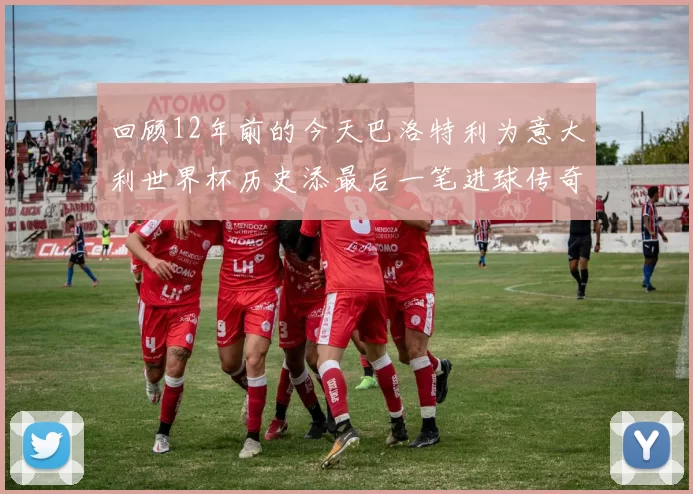 回顾12年前的今天巴洛特利为意大利世界杯历史添最后一笔进球传奇