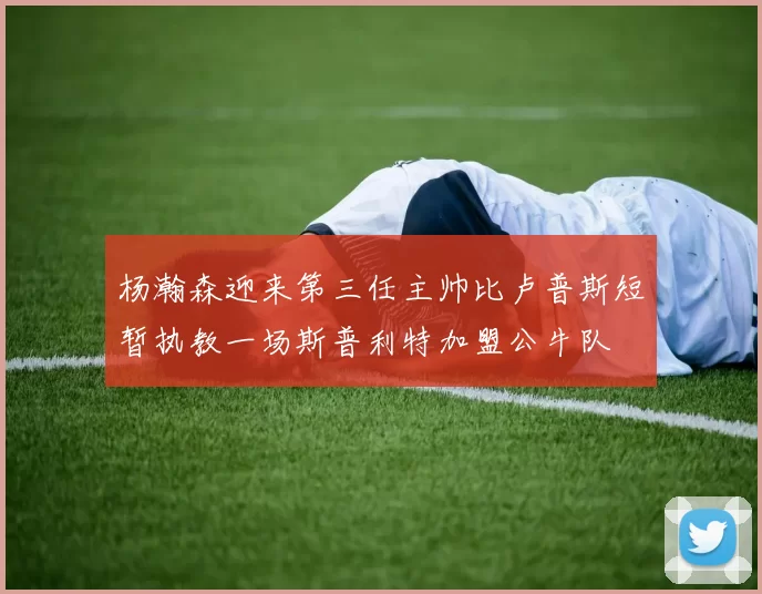 杨瀚森迎来第三任主帅比卢普斯短暂执教一场斯普利特加盟公牛队