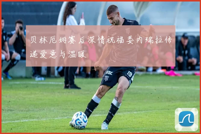贝林厄姆赛后深情祝福委内瑞拉传递爱意与温暖