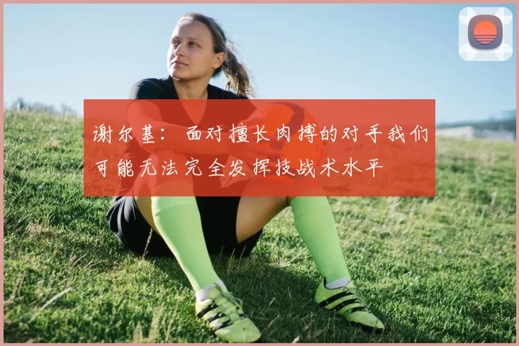 谢尔基：面对擅长肉搏的对手我们可能无法完全发挥技战术水平