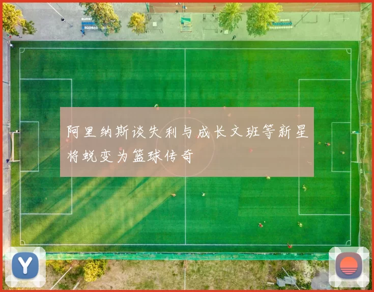 阿里纳斯谈失利与成长文班等新星将蜕变为篮球传奇
