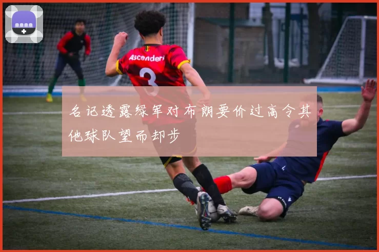 名记透露绿军对布朗要价过高令其他球队望而却步