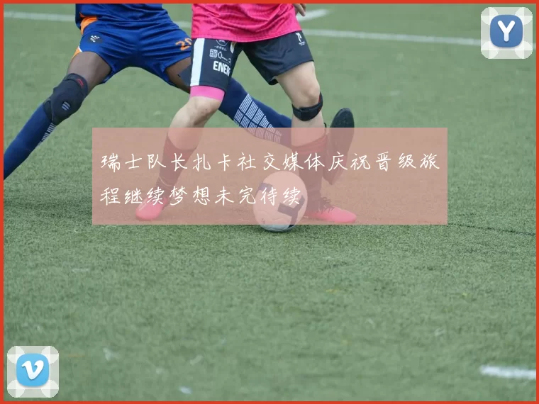 瑞士队长扎卡社交媒体庆祝晋级旅程继续梦想未完待续