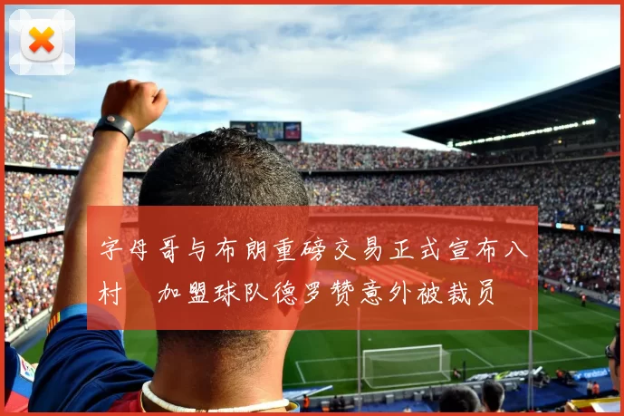 字母哥与布朗重磅交易正式宣布八村塁加盟球队德罗赞意外被裁员