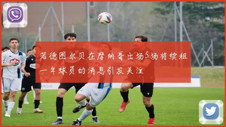 若德图尔贝在摩纳哥出场5场将续租一年球员的消息引发关注