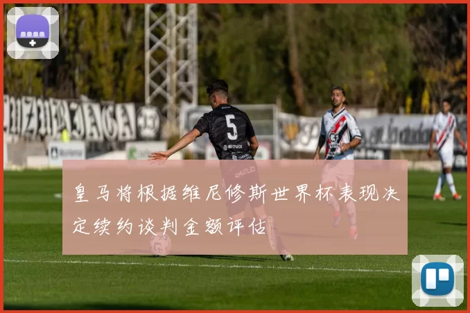 皇马将根据维尼修斯世界杯表现决定续约谈判金额评估