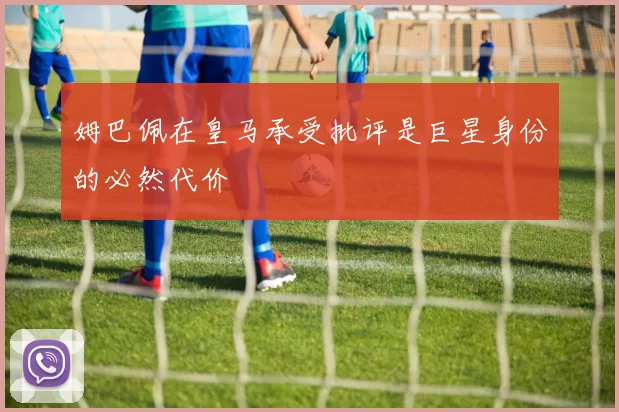 姆巴佩在皇马承受批评是巨星身份的必然代价