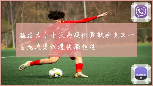 猛龙为小卡交易提供莺歌迪克及一首轮选秀权遭快船拒绝