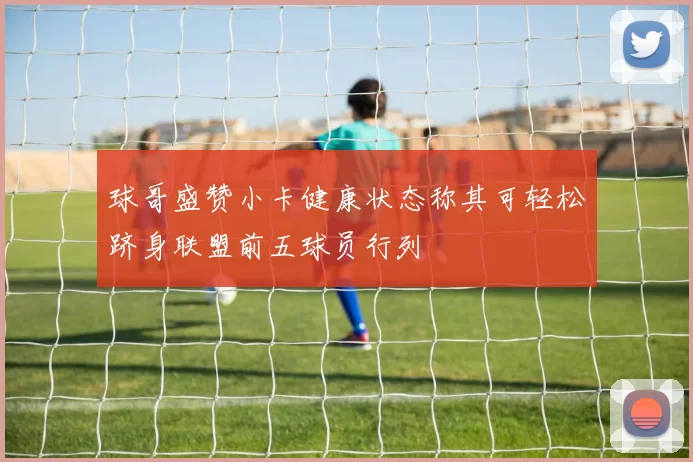球哥盛赞小卡健康状态称其可轻松跻身联盟前五球员行列