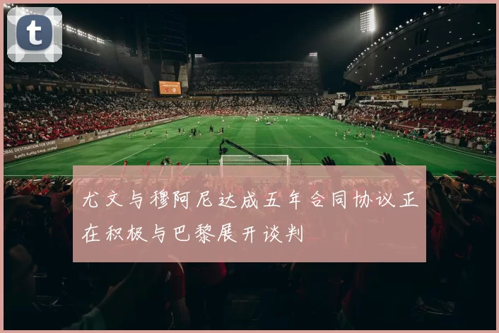 尤文与穆阿尼达成五年合同协议正在积极与巴黎展开谈判