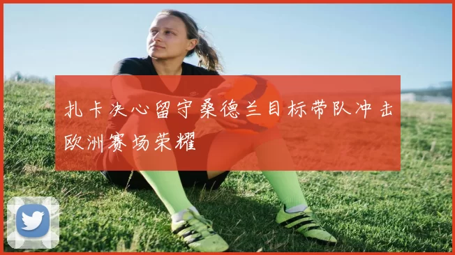 扎卡决心留守桑德兰目标带队冲击欧洲赛场荣耀