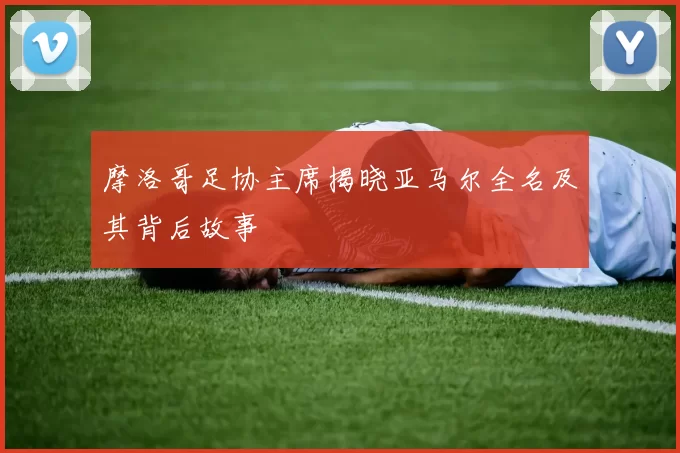 摩洛哥足协主席揭晓亚马尔全名及其背后故事