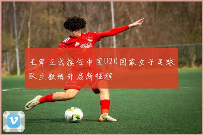 王军正式接任中国U20国家女子足球队主教练开启新征程