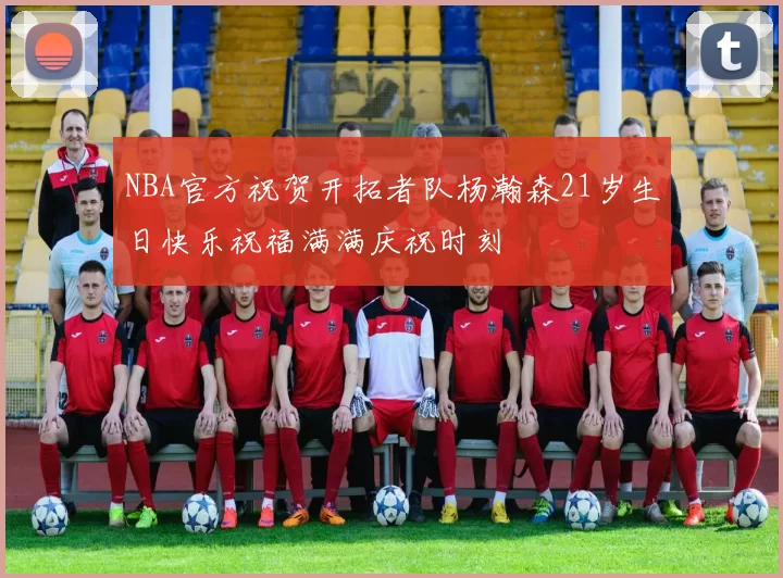 NBA官方祝贺开拓者队杨瀚森21岁生日快乐祝福满满庆祝时刻