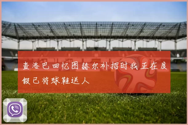 查洛巴回忆图赫尔补招时我正在度假已将球鞋送人