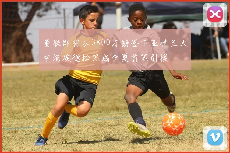曼联即将以3800万镑签下亚特兰大中场埃德松完成今夏首笔引援