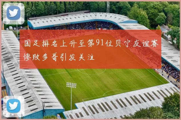 国足排名上升至第91位贝宁友谊赛惨败多哥引发关注