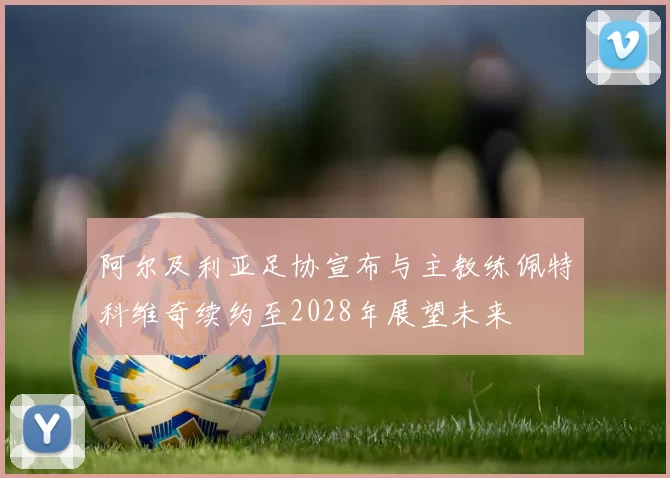 阿尔及利亚足协宣布与主教练佩特科维奇续约至2028年展望未来