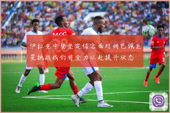 伊拉克中场坚定信念面对姆巴佩巨星挑战我们将全力以赴提升状态