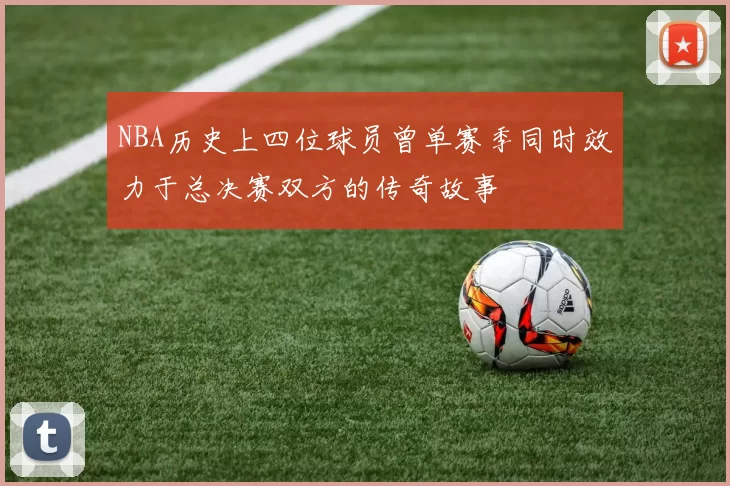 NBA历史上四位球员曾单赛季同时效力于总决赛双方的传奇故事