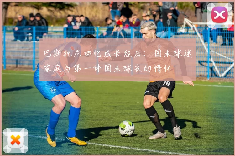巴斯托尼回忆成长经历：国米球迷家庭与第一件国米球衣的情怀