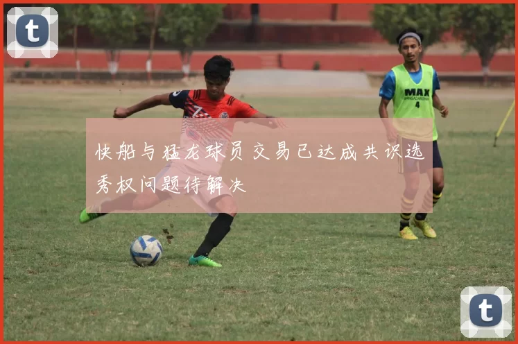 快船与猛龙球员交易已达成共识选秀权问题待解决
